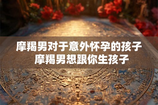摩羯男对于意外怀孕的孩子  摩羯男想跟你生孩子