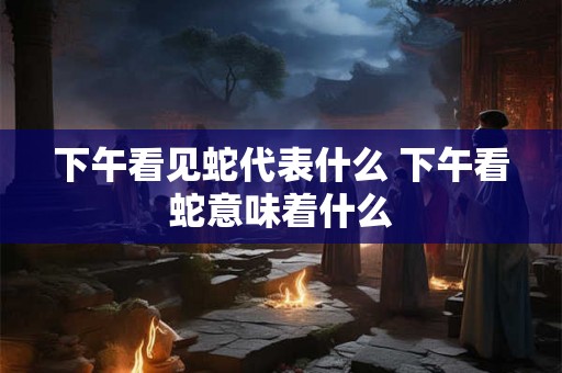 下午看见蛇代表什么 下午看蛇意味着什么