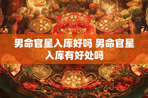 男命官星入库好吗 男命官星入库有好处吗 男命官星入库好吗 男命官星入库有好处吗