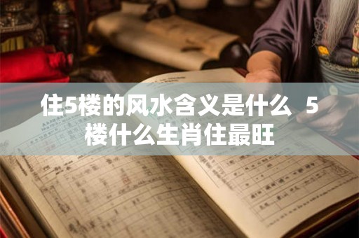 住5楼的风水含义是什么  5楼什么生肖住最旺