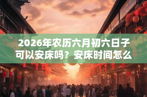 2026年农历六月初六日子可以安床吗？安床时间怎么选？
