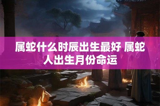 属蛇什么时辰出生最好 属蛇人出生月份命运