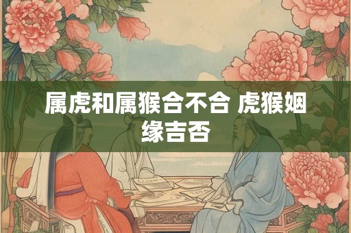 属虎和属猴合不合 虎猴姻缘吉否