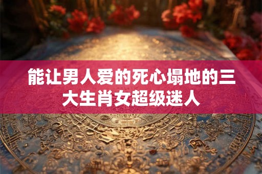 能让男人爱的死心塌地的三大生肖女超级迷人 能让男人爱的死心塌地的三大生肖女超级迷人