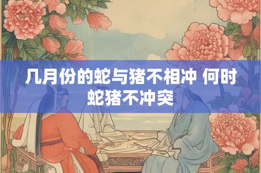 几月份的蛇与猪不相冲 何时蛇猪不冲突
