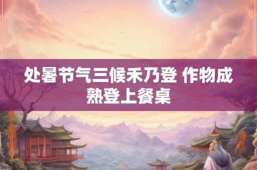 处暑节气三候禾乃登 作物成熟登上餐桌 处暑节气三候禾乃登 作物成熟登上餐桌