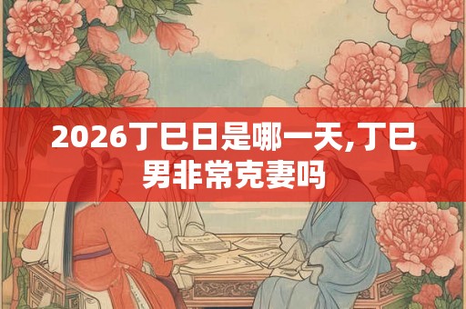 2026丁巳日是哪一天,丁巳男非常克妻吗