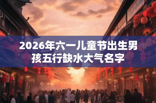 2026年六一儿童节出生男孩五行缺水大气名字 2026年六一儿童节出生男孩五行缺水大气名字
