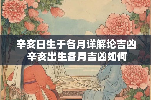 辛亥日生于各月详解论吉凶 辛亥出生各月吉凶如何 辛亥日生于各月详解论吉凶 辛亥出生各月吉凶如何