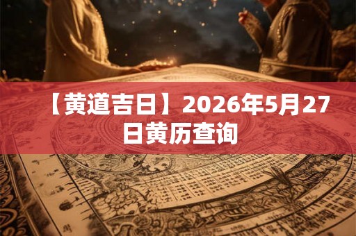 【黄道吉日】2026年5月27日黄历查询 【黄道吉日】2026年5月27日黄历查询