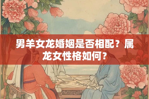 男羊女龙婚姻是否相配？属龙女性格如何？