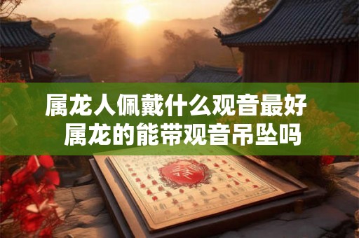 属龙人佩戴什么观音最好  属龙的能带观音吊坠吗