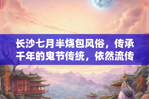 长沙七月半烧包风俗,传承千年的鬼节传统,依然流传至今 长沙七月半烧包风俗,传承千年的鬼节传统,依然流传至今