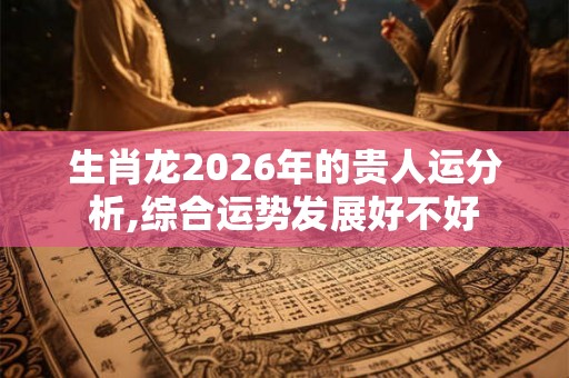 生肖龙2026年的贵人运分析,综合运势发展好不好