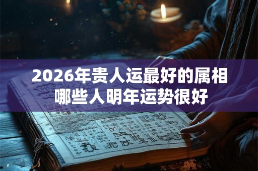 2026年贵人运最好的属相 哪些人明年运势很好