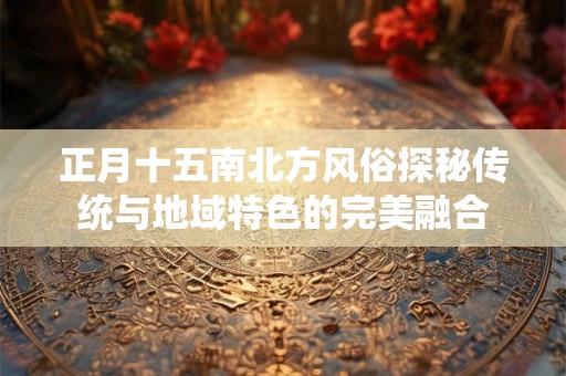 正月十五南北方风俗探秘传统与地域特色的完美融合