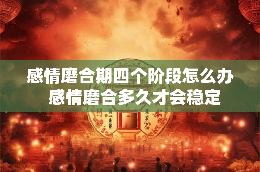 感情磨合期四个阶段怎么办 感情磨合多久才会稳定 感情磨合期四个阶段怎么办 感情磨合多久才会稳定