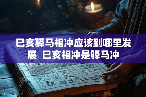 巳亥驿马相冲应该到哪里发展 巳亥相冲是驿马冲 巳亥驿马相冲应该到哪里发展 巳亥相冲是驿马冲