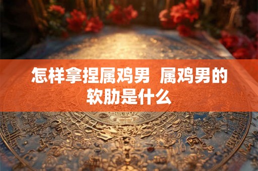 怎样拿捏属鸡男  属鸡男的软肋是什么