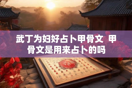 武丁为妇好占卜甲骨文 甲骨文是用来占卜的吗 武丁为妇好占卜甲骨文 甲骨文是用来占卜的吗