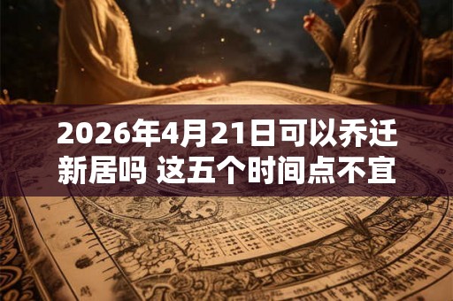 2026年4月21日可以乔迁新居吗 这五个时间点不宜搬家