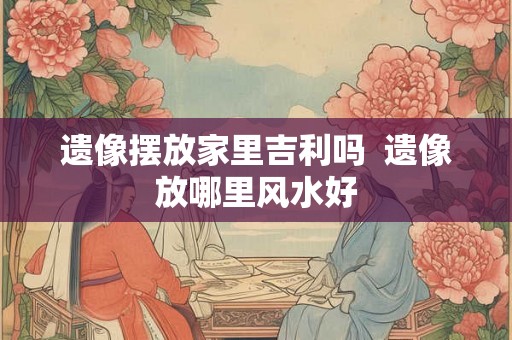 遗像摆放家里吉利吗  遗像放哪里风水好