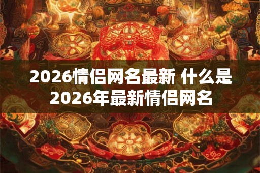 2026情侣网名最新 什么是2026年最新情侣网名
