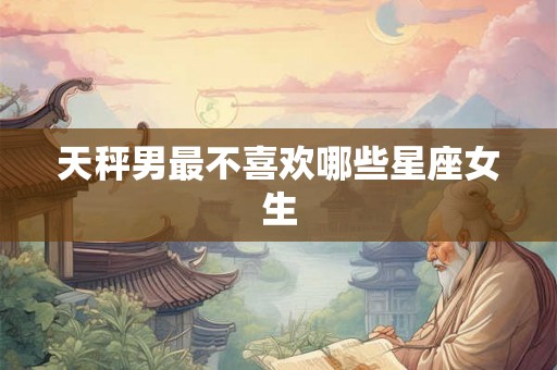 天秤男最不喜欢哪些星座女生 天秤男最不喜欢哪些星座女生