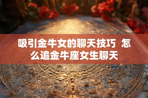 吸引金牛女的聊天技巧 怎么追金牛座女生聊天 吸引金牛女的聊天技巧 怎么追金牛座女生聊天