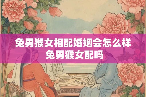 兔男猴女相配婚姻会怎么样 兔男猴女配吗