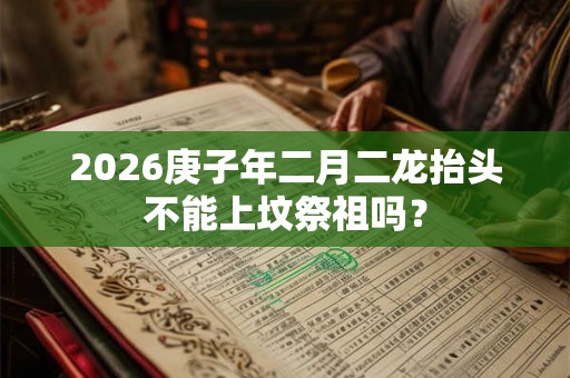 2026庚子年二月二龙抬头不能上坟祭祖吗？