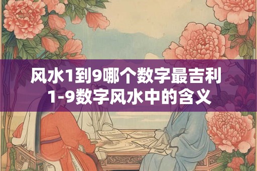 风水1到9哪个数字最吉利 1-9数字风水中的含义 风水1到9哪个数字最吉利 1-9数字风水中的含义
