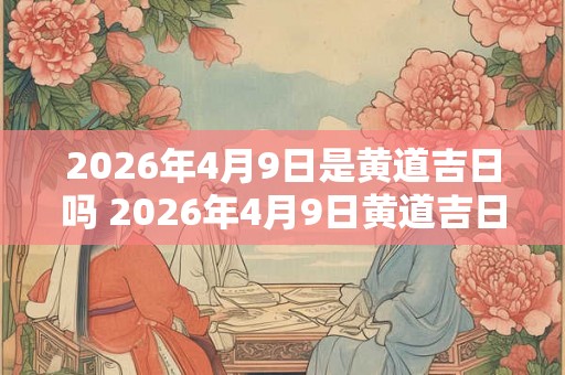 2026年4月9日是黄道吉日吗 2026年4月9日黄道吉日吗