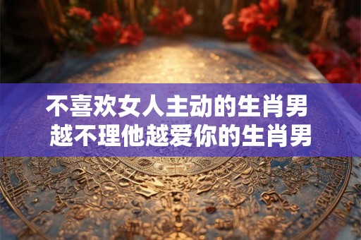不喜欢女人主动的生肖男 越不理他越爱你的生肖男
