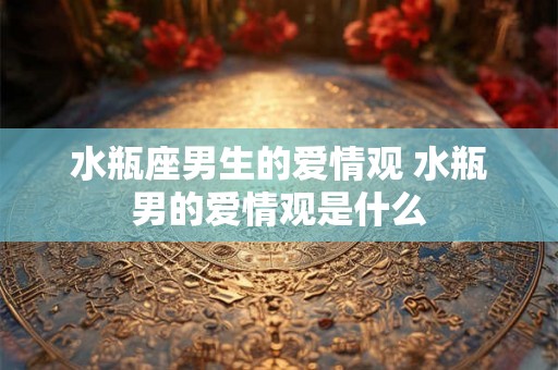 水瓶座男生的爱情观 水瓶男的爱情观是什么