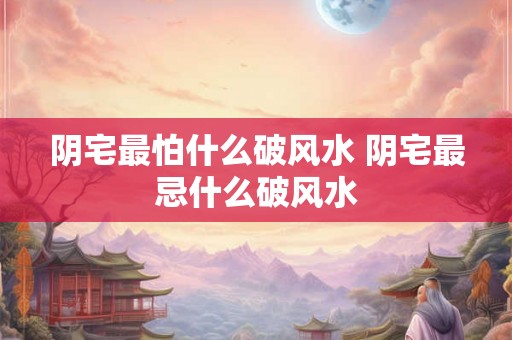 阴宅最怕什么破风水 阴宅最忌什么破风水
