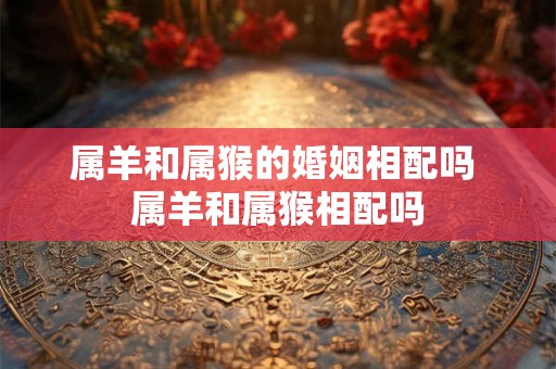 属羊和属猴的婚姻相配吗 属羊和属猴相配吗 属羊和属猴的婚姻相配吗 属羊和属猴相配吗