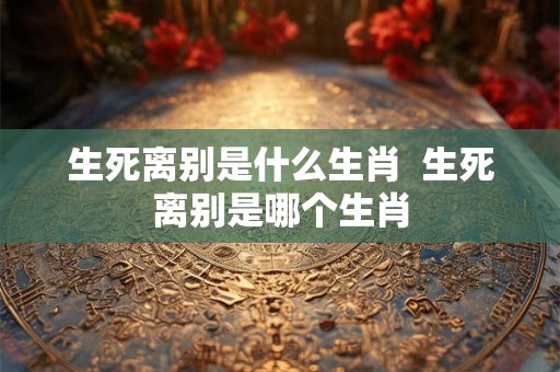 生死离别是什么生肖  生死离别是哪个生肖