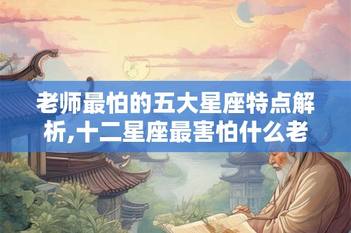 老师最怕的五大星座特点解析,十二星座最害怕什么老师
