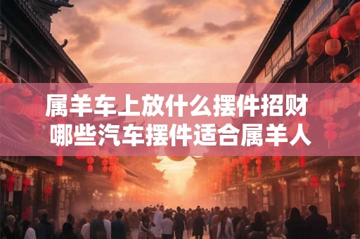 属羊车上放什么摆件招财 哪些汽车摆件适合属羊人