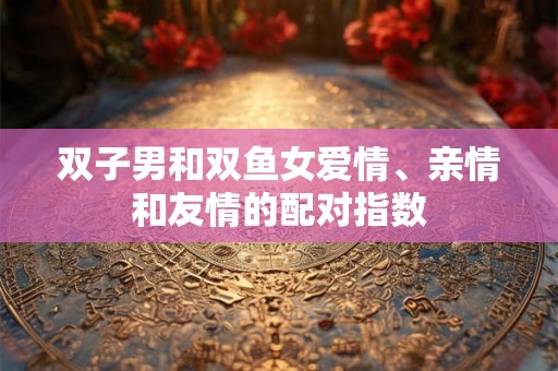 双子男和双鱼女爱情、亲情和友情的配对指数 双子男和双鱼女爱情、亲情和友情的配对指数