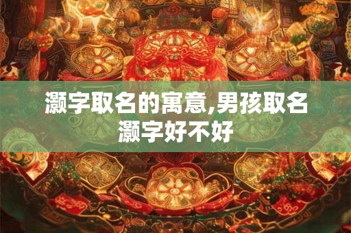 灏字取名的寓意,男孩取名灏字好不好 灏字取名的寓意,男孩取名灏字好不好