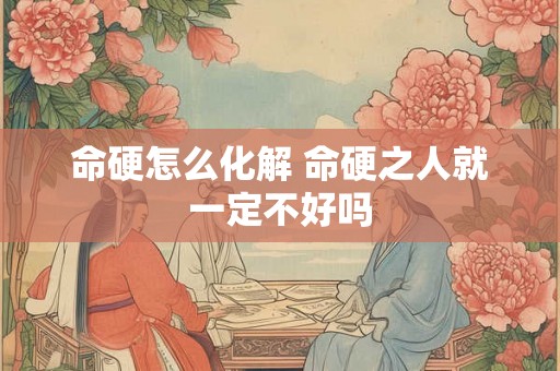 命硬怎么化解 命硬之人就一定不好吗 命硬怎么化解 命硬之人就一定不好吗