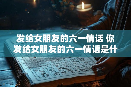 发给女朋友的六一情话 你发给女朋友的六一情话是什么 发给女朋友的六一情话 你发给女朋友的六一情话是什么