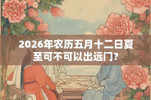 2026年农历五月十二日夏至可不可以出远门？