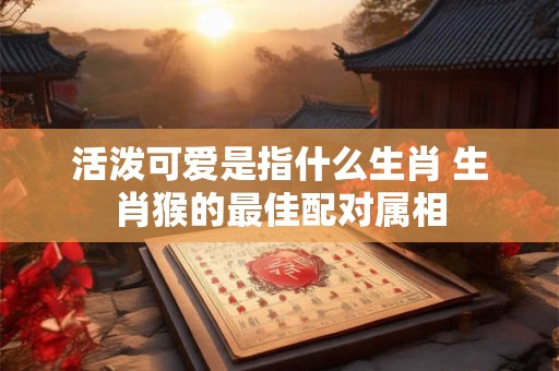 活泼可爱是指什么生肖 生肖猴的最佳配对属相
