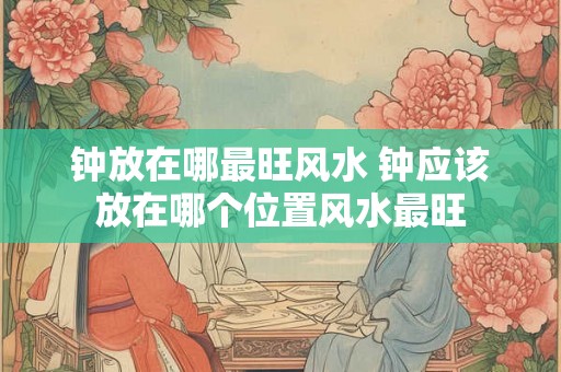 钟放在哪最旺风水 钟应该放在哪个位置风水最旺 钟放在哪最旺风水 钟应该放在哪个位置风水最旺