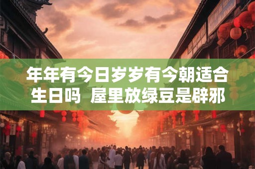 年年有今日岁岁有今朝适合生日吗 屋里放绿豆是辟邪吗 年年有今日岁岁有今朝适合生日吗 屋里放绿豆是辟邪吗