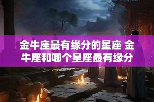 金牛座最有缘分的星座 金牛座和哪个星座最有缘分 金牛座最有缘分的星座 金牛座和哪个星座最有缘分