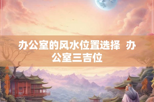 办公室的风水位置选择  办公室三吉位